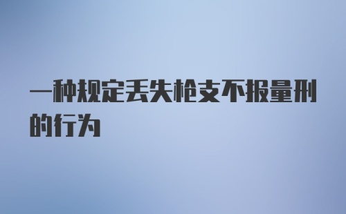 一种规定丢失枪支不报量刑的行为