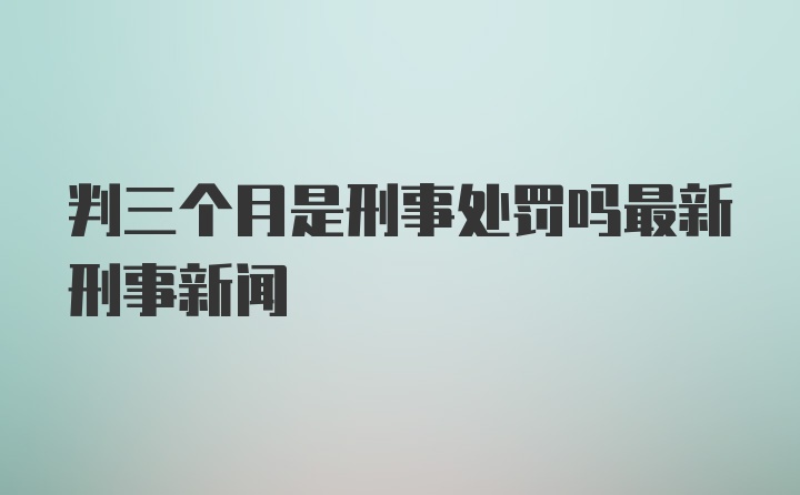 判三个月是刑事处罚吗最新刑事新闻