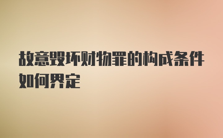 故意毁坏财物罪的构成条件如何界定