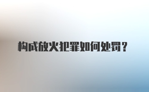 构成放火犯罪如何处罚？