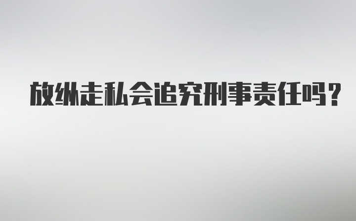 放纵走私会追究刑事责任吗？