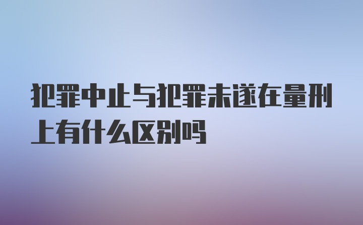 犯罪中止与犯罪未遂在量刑上有什么区别吗