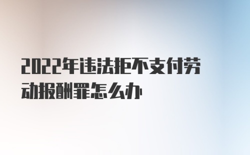 2022年违法拒不支付劳动报酬罪怎么办