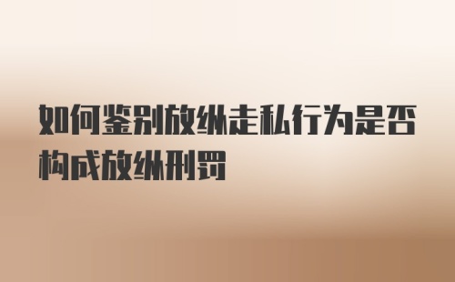 如何鉴别放纵走私行为是否构成放纵刑罚