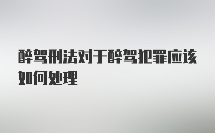 醉驾刑法对于醉驾犯罪应该如何处理