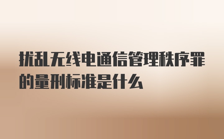 扰乱无线电通信管理秩序罪的量刑标准是什么