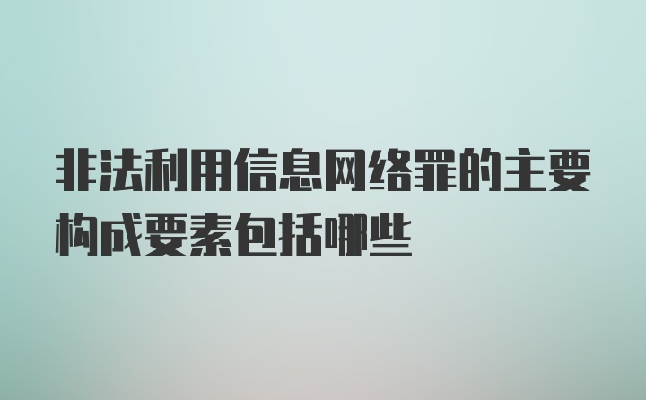 非法利用信息网络罪的主要构成要素包括哪些