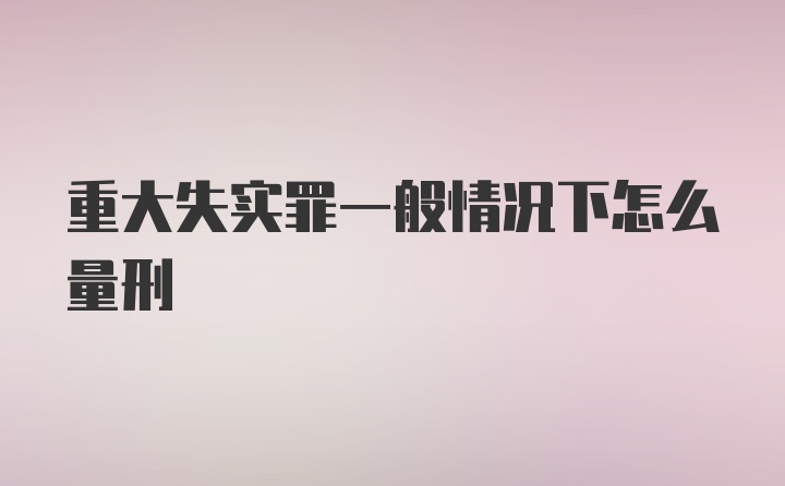 重大失实罪一般情况下怎么量刑