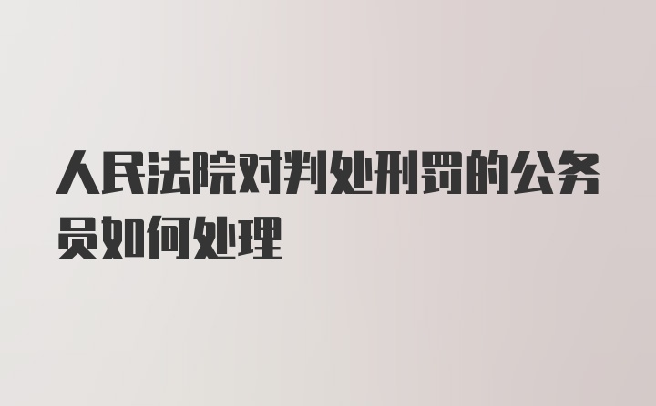 人民法院对判处刑罚的公务员如何处理