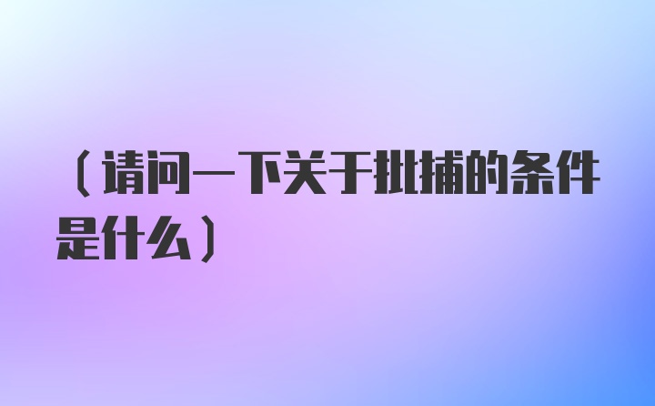 （请问一下关于批捕的条件是什么）