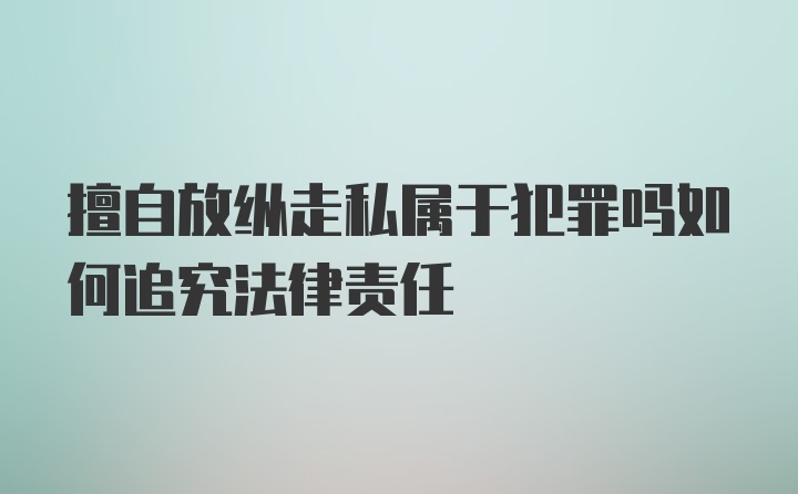 擅自放纵走私属于犯罪吗如何追究法律责任