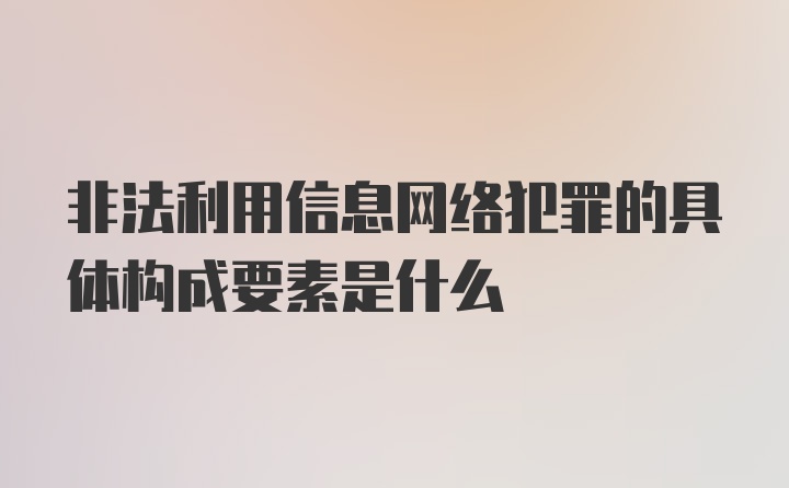 非法利用信息网络犯罪的具体构成要素是什么