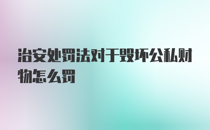 治安处罚法对于毁坏公私财物怎么罚