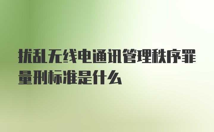 扰乱无线电通讯管理秩序罪量刑标准是什么