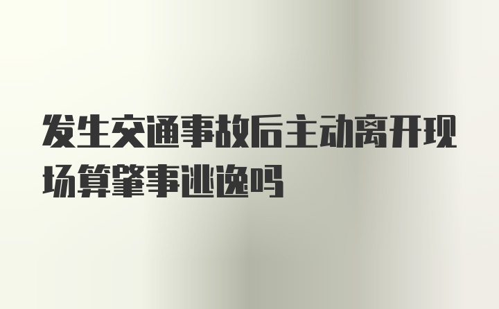 发生交通事故后主动离开现场算肇事逃逸吗