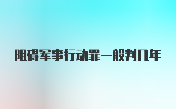 阻碍军事行动罪一般判几年