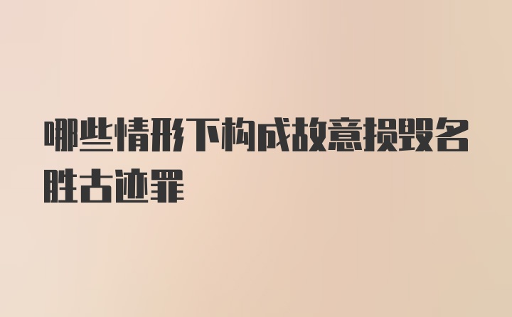 哪些情形下构成故意损毁名胜古迹罪