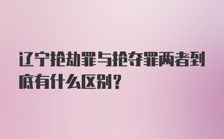 辽宁抢劫罪与抢夺罪两者到底有什么区别？