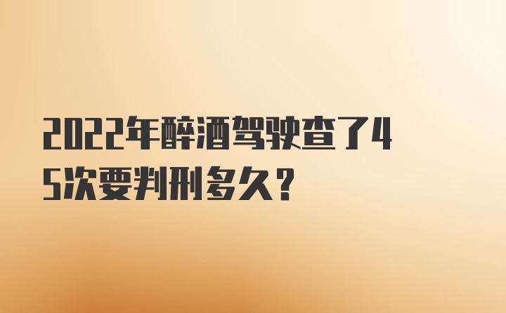 2022年醉酒驾驶查了45次要判刑多久？