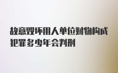 故意毁坏用人单位财物构成犯罪多少年会判刑