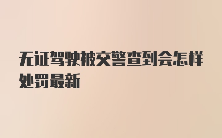 无证驾驶被交警查到会怎样处罚最新