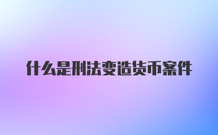 什么是刑法变造货币案件