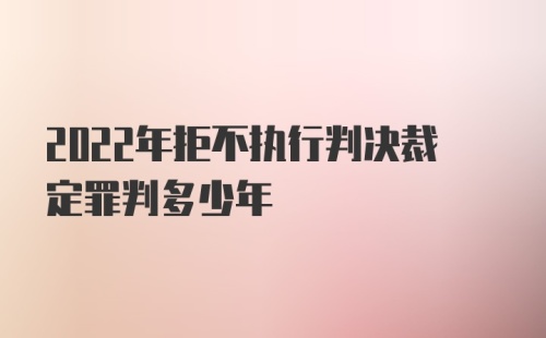 2022年拒不执行判决裁定罪判多少年