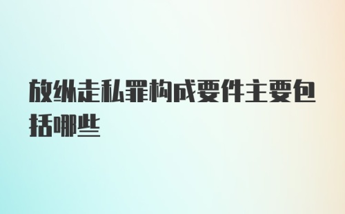 放纵走私罪构成要件主要包括哪些