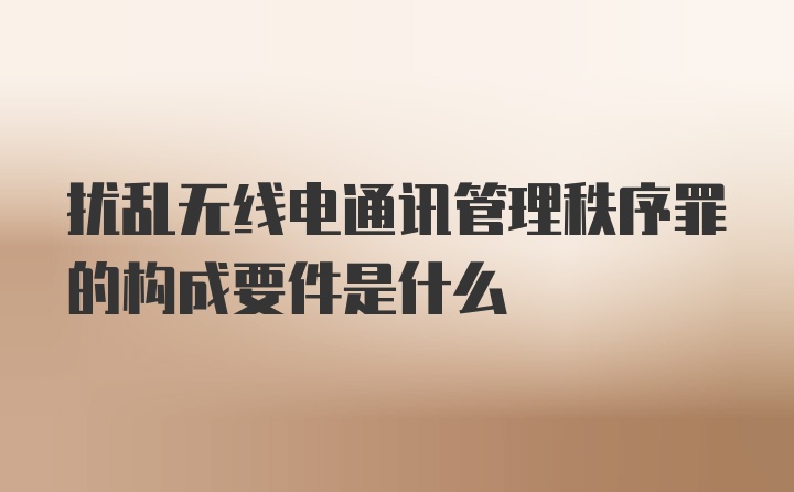 扰乱无线电通讯管理秩序罪的构成要件是什么