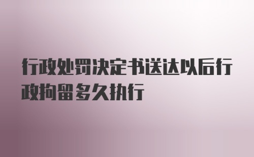 行政处罚决定书送达以后行政拘留多久执行