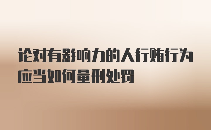 论对有影响力的人行贿行为应当如何量刑处罚