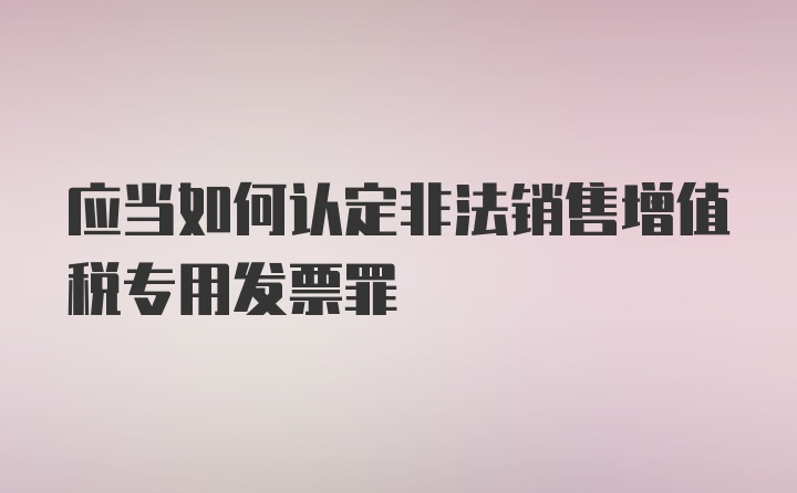 应当如何认定非法销售增值税专用发票罪