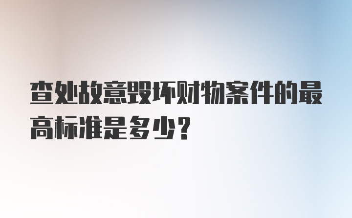 查处故意毁坏财物案件的最高标准是多少？