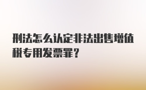 刑法怎么认定非法出售增值税专用发票罪？