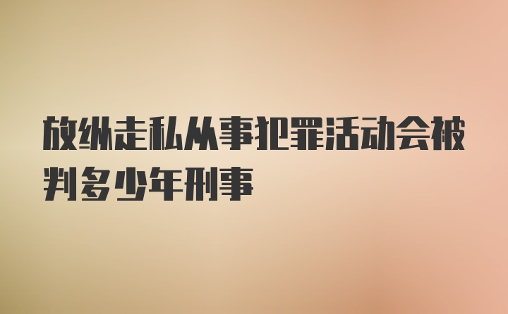 放纵走私从事犯罪活动会被判多少年刑事