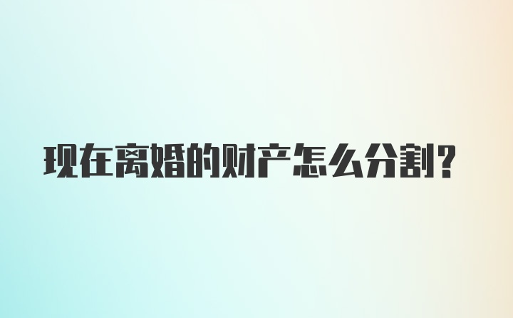 现在离婚的财产怎么分割？