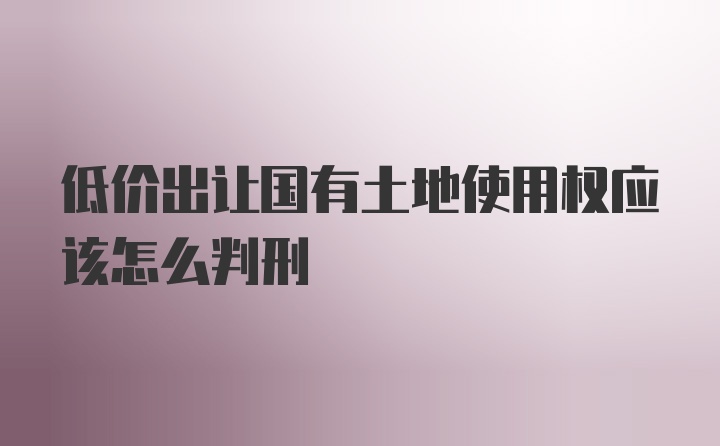 低价出让国有土地使用权应该怎么判刑