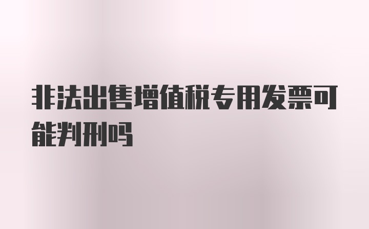 非法出售增值税专用发票可能判刑吗