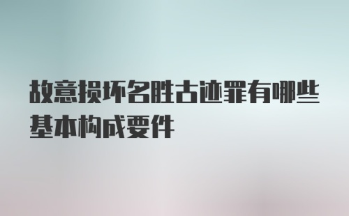 故意损坏名胜古迹罪有哪些基本构成要件