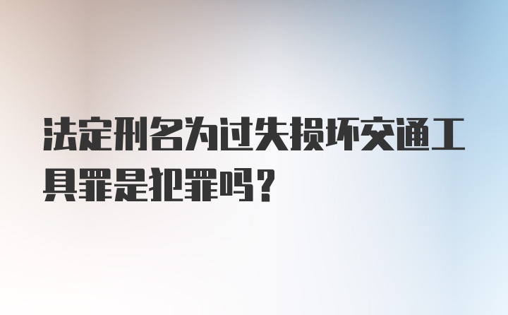 法定刑名为过失损坏交通工具罪是犯罪吗?