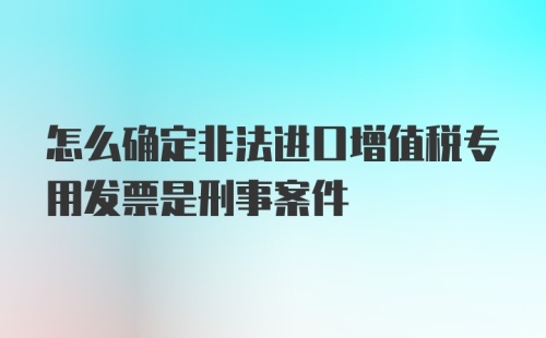 怎么确定非法进口增值税专用发票是刑事案件