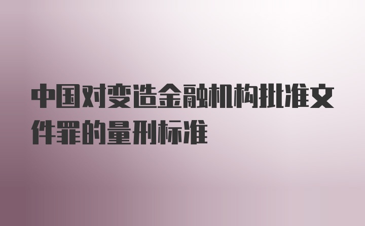 中国对变造金融机构批准文件罪的量刑标准