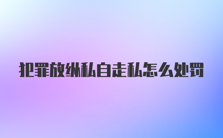 犯罪放纵私自走私怎么处罚