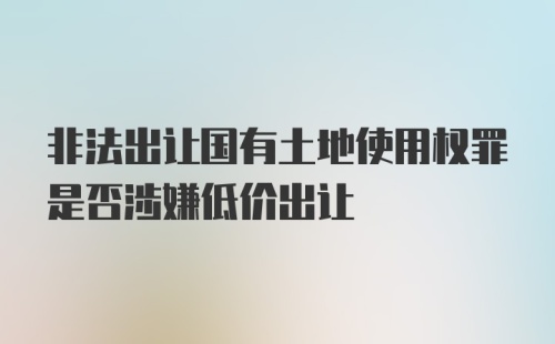 非法出让国有土地使用权罪是否涉嫌低价出让