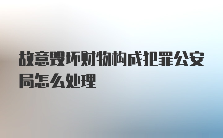 故意毁坏财物构成犯罪公安局怎么处理