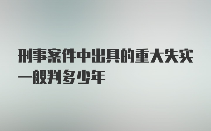 刑事案件中出具的重大失实一般判多少年