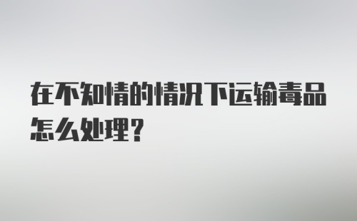 在不知情的情况下运输毒品怎么处理？