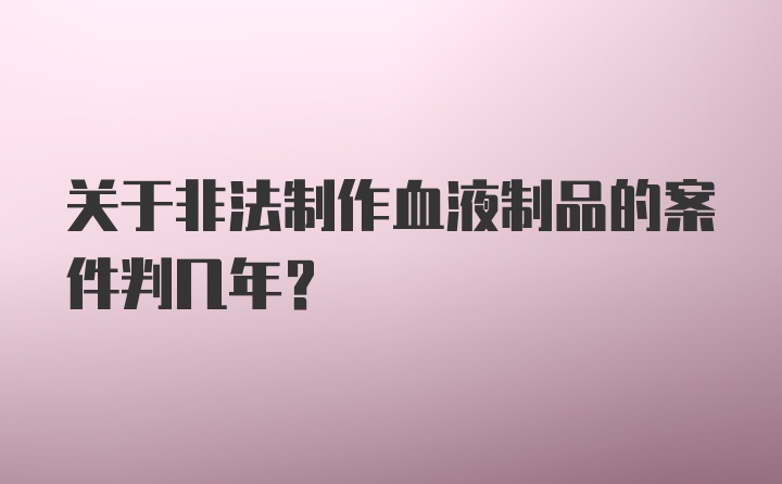 关于非法制作血液制品的案件判几年？