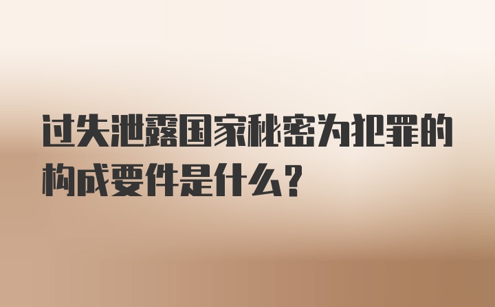 过失泄露国家秘密为犯罪的构成要件是什么？