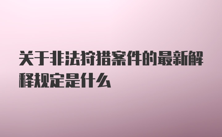 关于非法狩猎案件的最新解释规定是什么